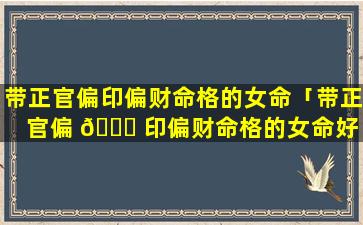带正官偏印偏财命格的女命「带正官偏 🐈 印偏财命格的女命好 🐝 不好」